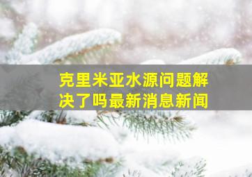 克里米亚水源问题解决了吗最新消息新闻