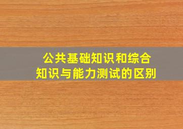 公共基础知识和综合知识与能力测试的区别