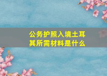 公务护照入境土耳其所需材料是什么