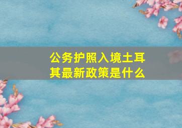 公务护照入境土耳其最新政策是什么