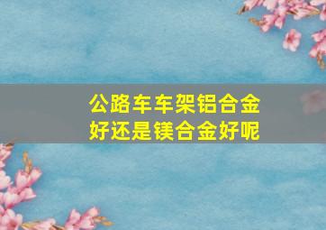 公路车车架铝合金好还是镁合金好呢