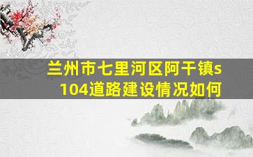 兰州市七里河区阿干镇s104道路建设情况如何