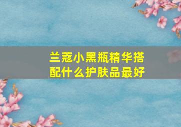 兰蔻小黑瓶精华搭配什么护肤品最好