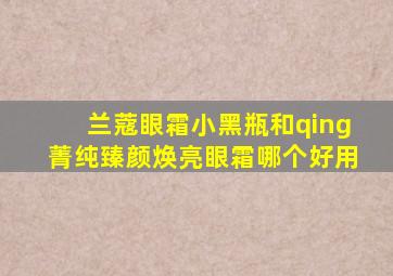 兰蔻眼霜小黑瓶和qing菁纯臻颜焕亮眼霜哪个好用