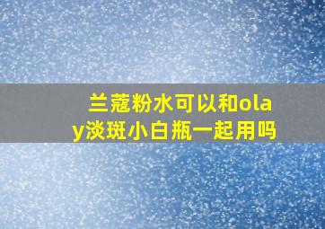 兰蔻粉水可以和olay淡斑小白瓶一起用吗