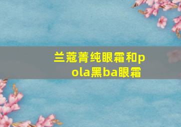 兰蔻菁纯眼霜和pola黑ba眼霜