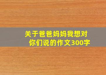 关于爸爸妈妈我想对你们说的作文300字