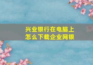 兴业银行在电脑上怎么下载企业网银