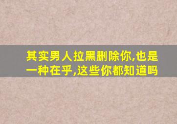 其实男人拉黑删除你,也是一种在乎,这些你都知道吗