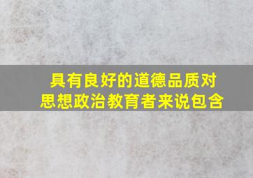 具有良好的道德品质对思想政治教育者来说包含