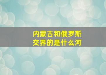 内蒙古和俄罗斯交界的是什么河