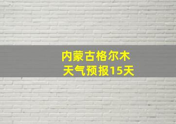 内蒙古格尔木天气预报15天