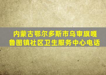 内蒙古鄂尔多斯市乌审旗嘎鲁图镇社区卫生服务中心电话