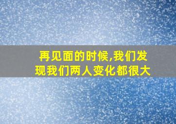 再见面的时候,我们发现我们两人变化都很大