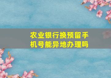 农业银行换预留手机号能异地办理吗