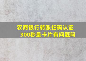 农商银行转账扫码认证300秒是卡片有问题吗