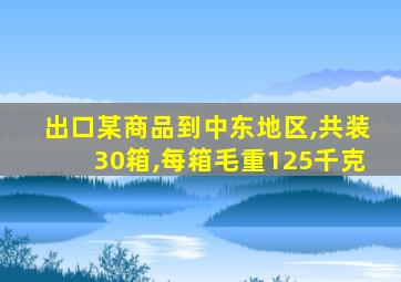 出口某商品到中东地区,共装30箱,每箱毛重125千克