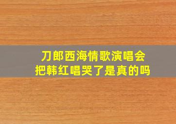 刀郎西海情歌演唱会把韩红唱哭了是真的吗