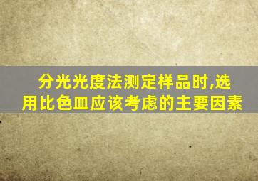 分光光度法测定样品时,选用比色皿应该考虑的主要因素