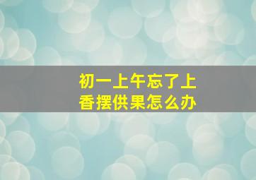 初一上午忘了上香摆供果怎么办