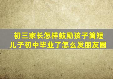 初三家长怎样鼓励孩子简短儿子初中毕业了怎么发朋友圈