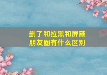 删了和拉黑和屏蔽朋友圈有什么区别