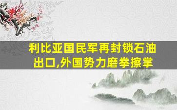 利比亚国民军再封锁石油出口,外国势力磨拳擦掌