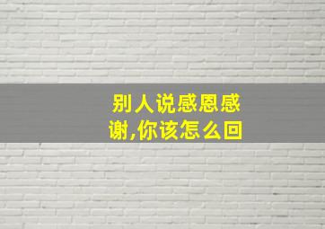 别人说感恩感谢,你该怎么回