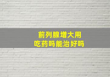 前列腺增大用吃药吗能治好吗