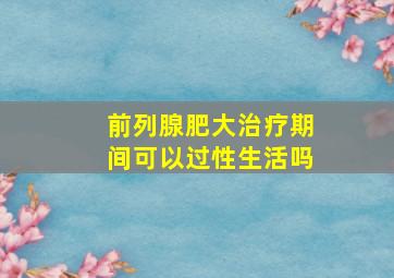 前列腺肥大治疗期间可以过性生活吗