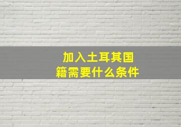 加入土耳其国籍需要什么条件