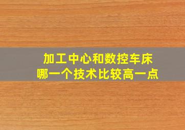 加工中心和数控车床哪一个技术比较高一点