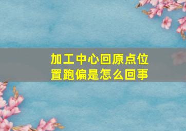 加工中心回原点位置跑偏是怎么回事