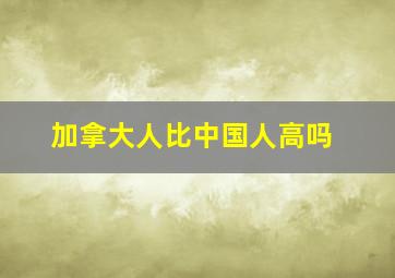 加拿大人比中国人高吗