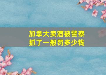 加拿大卖酒被警察抓了一般罚多少钱