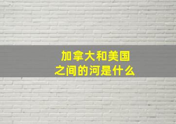 加拿大和美国之间的河是什么