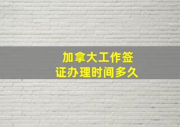 加拿大工作签证办理时间多久