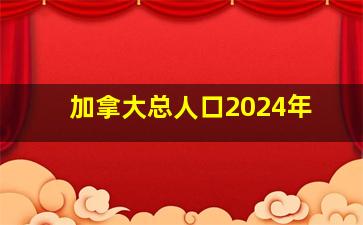 加拿大总人口2024年