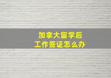 加拿大留学后工作签证怎么办