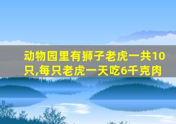 动物园里有狮子老虎一共10只,每只老虎一天吃6千克肉