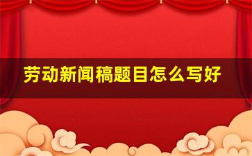 劳动新闻稿题目怎么写好