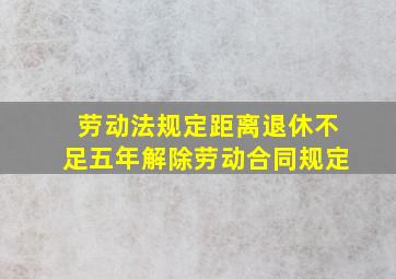 劳动法规定距离退休不足五年解除劳动合同规定