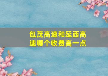 包茂高速和延西高速哪个收费高一点