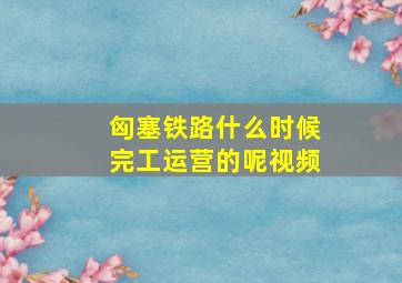 匈塞铁路什么时候完工运营的呢视频