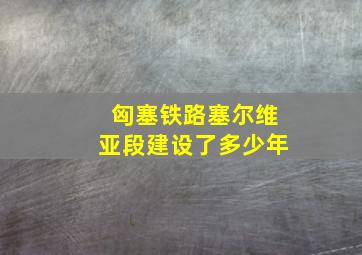 匈塞铁路塞尔维亚段建设了多少年