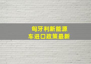 匈牙利新能源车进口政策最新