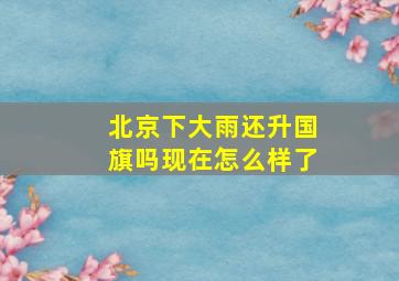 北京下大雨还升国旗吗现在怎么样了