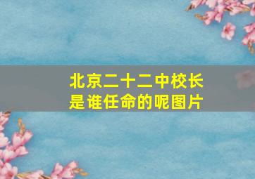 北京二十二中校长是谁任命的呢图片