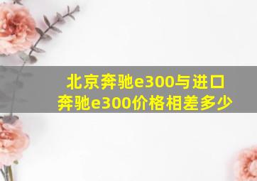 北京奔驰e300与进口奔驰e300价格相差多少