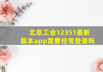 北京工会12351最新版本app需要经常登录吗